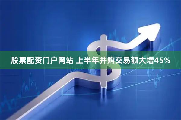 股票配资门户网站 上半年并购交易额大增45%