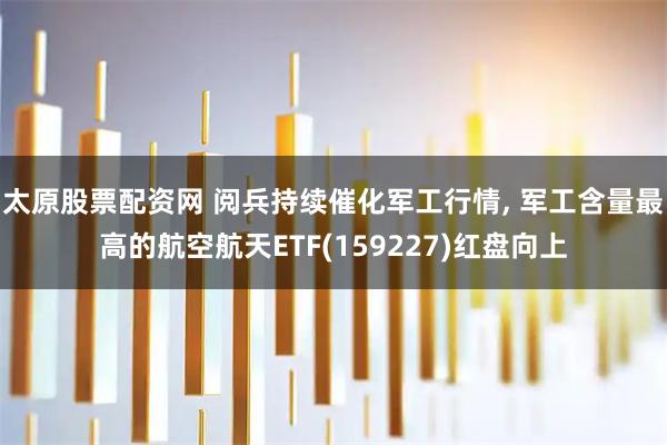 太原股票配资网 阅兵持续催化军工行情, 军工含量最高的航空航天ETF(159227)红盘向上