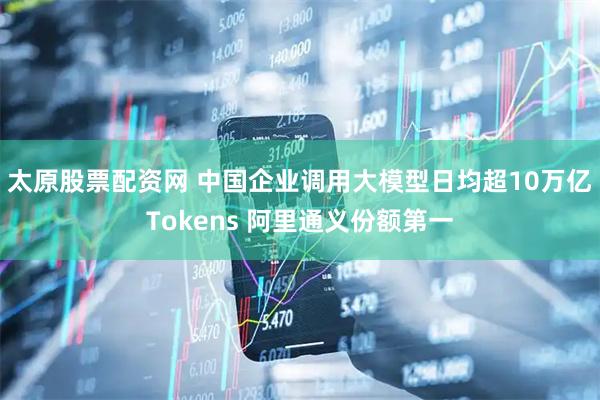 太原股票配资网 中国企业调用大模型日均超10万亿Tokens 阿里通义份额第一