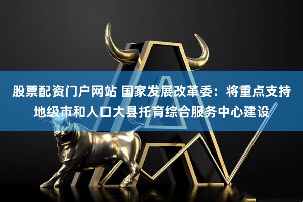 股票配资门户网站 国家发展改革委：将重点支持地级市和人口大县托育综合服务中心建设