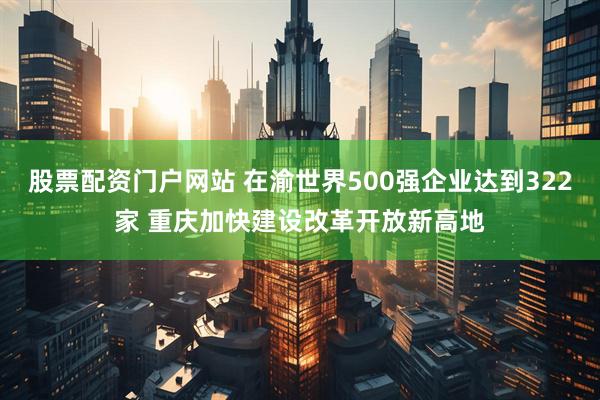 股票配资门户网站 在渝世界500强企业达到322家 重庆加快建设改革开放新高地