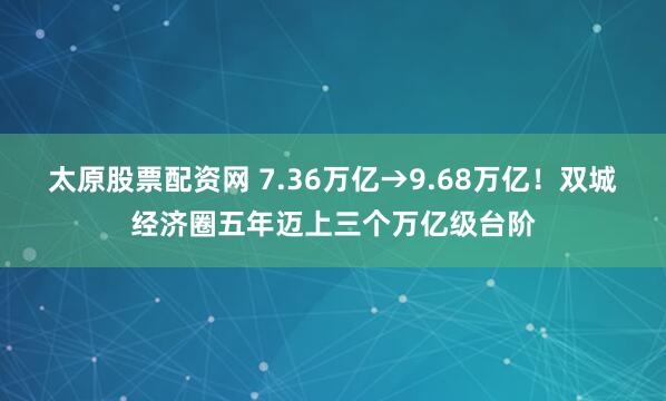太原股票配资网 7.36万亿→9.68万亿！双城经济圈五年迈上三个万亿级台阶