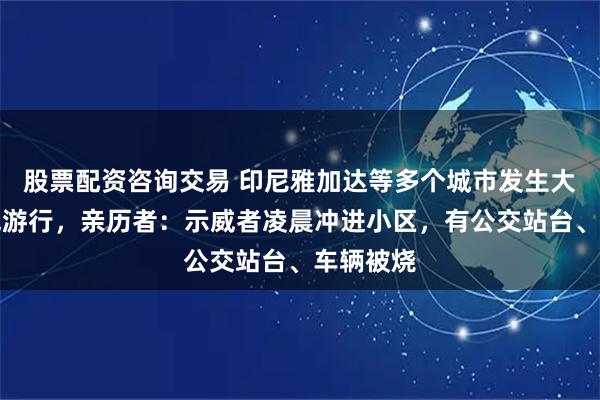 股票配资咨询交易 印尼雅加达等多个城市发生大规模示威游行，亲历者：示威者凌晨冲进小区，有公交站台、车辆被烧