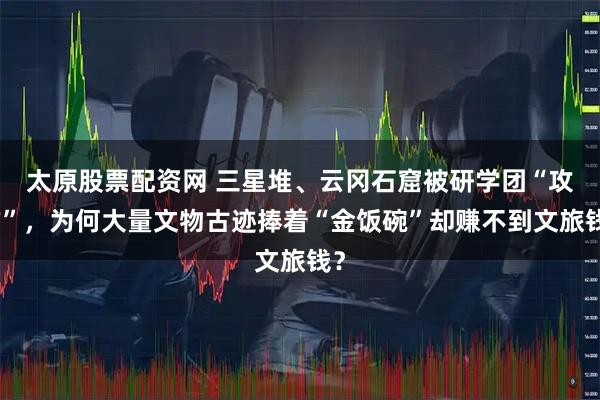 太原股票配资网 三星堆、云冈石窟被研学团“攻占”，为何大量文物古迹捧着“金饭碗”却赚不到文旅钱？