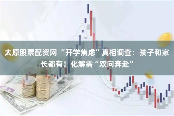 太原股票配资网 “开学焦虑”真相调查：孩子和家长都有！化解需“双向奔赴”