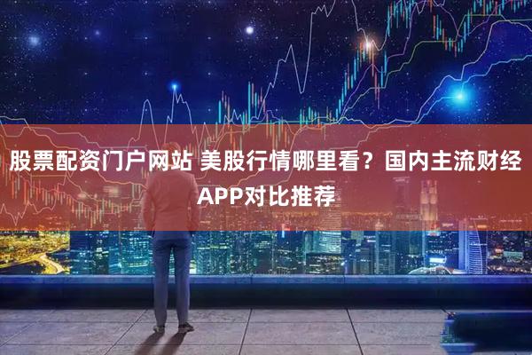股票配资门户网站 美股行情哪里看？国内主流财经APP对比推荐