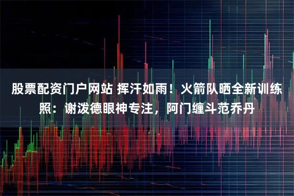 股票配资门户网站 挥汗如雨!火箭队晒全新训练照:谢泼德眼神专注,阿门缠斗范乔丹