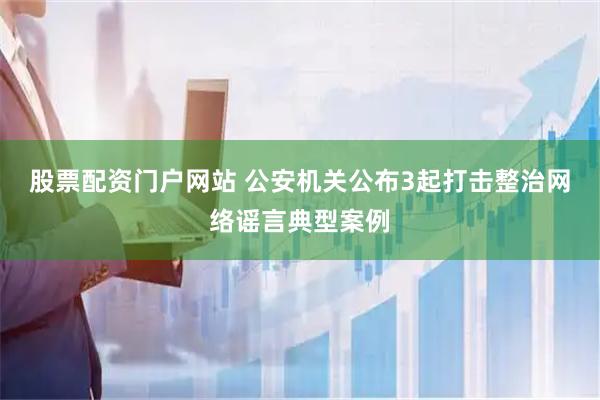 股票配资门户网站 公安机关公布3起打击整治网络谣言典型案例
