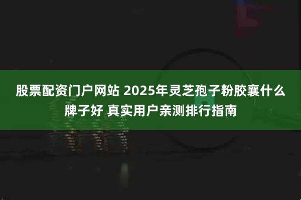 股票配资门户网站 2025年灵芝孢子粉胶襄什么牌子好 真实用户亲测排行指南