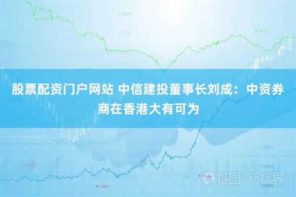 股票配资门户网站 中信建投董事长刘成：中资券商在香港大有可为
