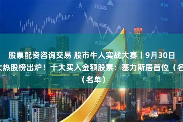 股票配资咨询交易 股市牛人实战大赛丨9月30日十大热股榜出炉!十大买入金额股票:塞力斯居首位(名单)