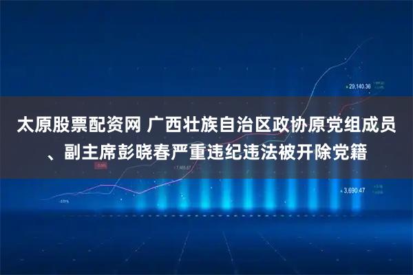 太原股票配资网 广西壮族自治区政协原党组成员、副主席彭晓春严重违纪违法被开除党籍