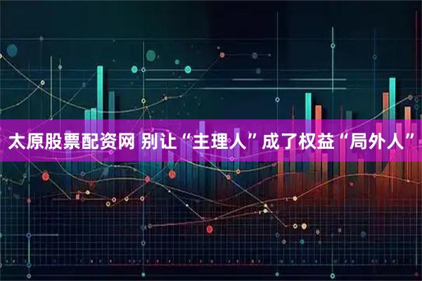 太原股票配资网 别让“主理人”成了权益“局外人”