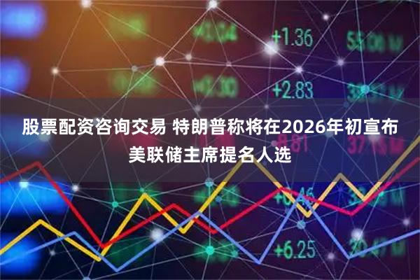 股票配资咨询交易 特朗普称将在2026年初宣布美联储主席提名人选
