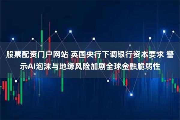 股票配资门户网站 英国央行下调银行资本要求 警示AI泡沫与地缘风险加剧全球金融脆弱性