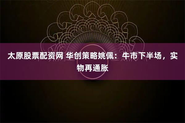 太原股票配资网 华创策略姚佩：牛市下半场，实物再通胀