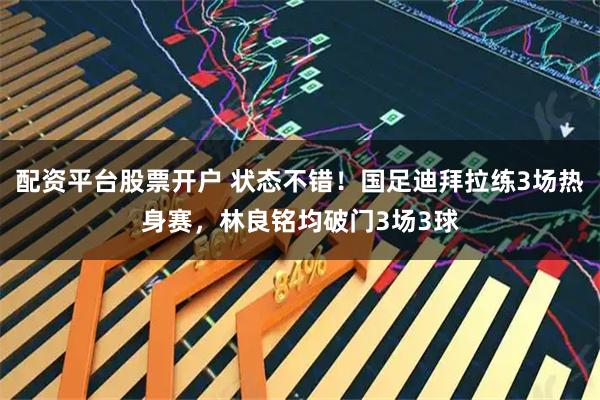 配资平台股票开户 状态不错!国足迪拜拉练3场热身赛,林良铭均破门3场3球