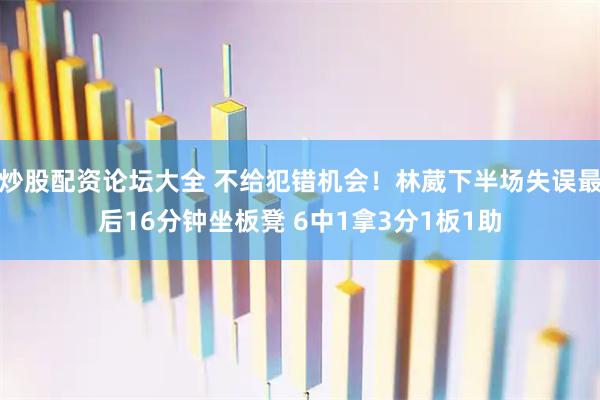 炒股配资论坛大全 不给犯错机会！林葳下半场失误最后16分钟坐板凳 6中1拿3分1板1助