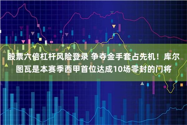 股票六倍杠杆风险登录 争夺金手套占先机！库尔图瓦是本赛季西甲首位达成10场零封的门将