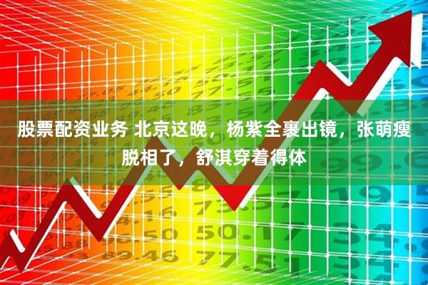 股票配资业务 北京这晚，杨紫全裹出镜，张萌瘦脱相了，舒淇穿着得体