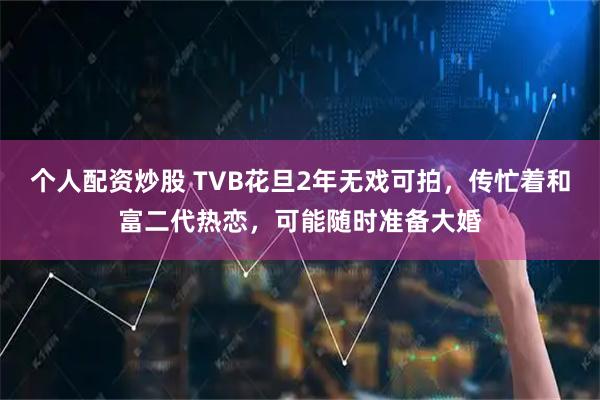 个人配资炒股 TVB花旦2年无戏可拍，传忙着和富二代热恋，可能随时准备大婚