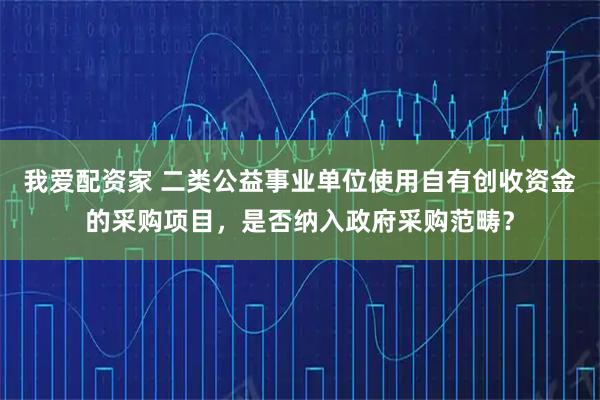 我爱配资家 二类公益事业单位使用自有创收资金的采购项目，是否纳入政府采购范畴？