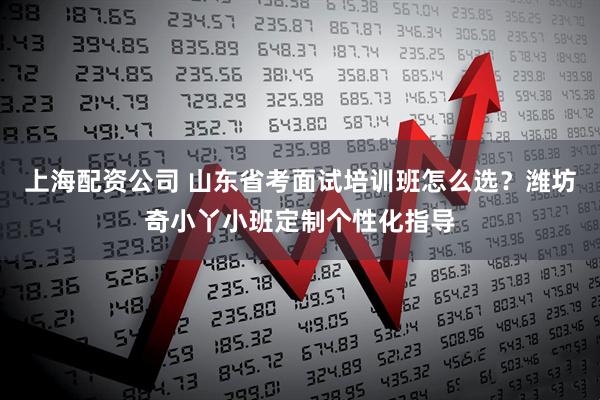 上海配资公司 山东省考面试培训班怎么选？潍坊奇小丫小班定制个性化指导