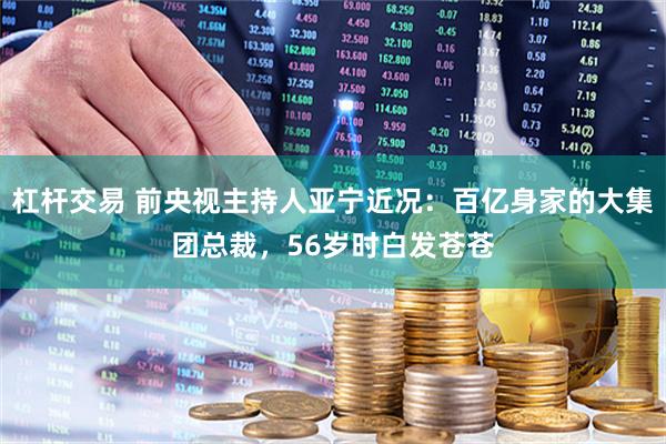 杠杆交易 前央视主持人亚宁近况：百亿身家的大集团总裁，56岁时白发苍苍