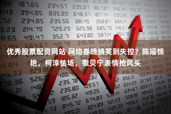 优秀股票配资网站 网络春晚搞笑到失控？陈瑶惊艳，柯淳怯场，撒贝宁表情抢风头