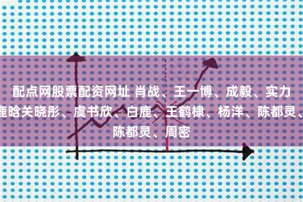 配点网股票配资网址 肖战、王一博、成毅、实力女、鹿晗关晓彤、虞书欣、白鹿、王鹤棣、杨洋、陈都灵、周密