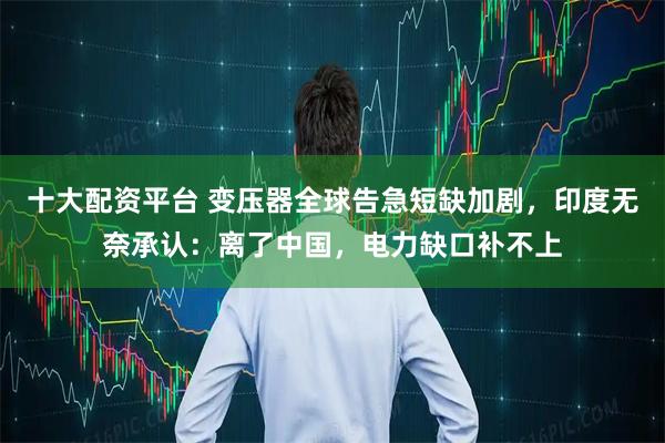 十大配资平台 变压器全球告急短缺加剧，印度无奈承认：离了中国，电力缺口补不上