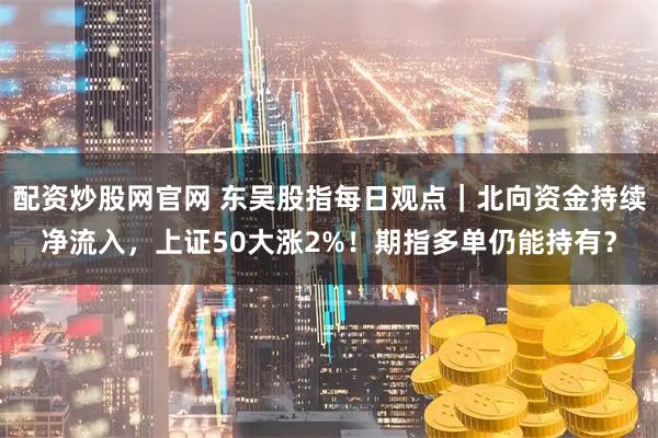 配资炒股网官网 东吴股指每日观点｜北向资金持续净流入，上证50大涨2%！期指多单仍能持有？