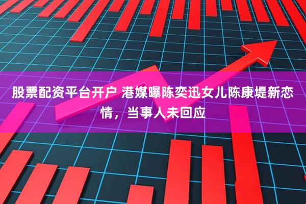 股票配资平台开户 港媒曝陈奕迅女儿陈康堤新恋情,当事人未回应