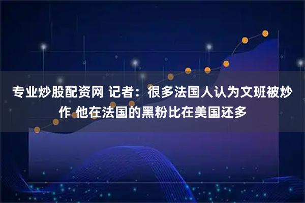 专业炒股配资网 记者：很多法国人认为文班被炒作 他在法国的黑粉比在美国还多