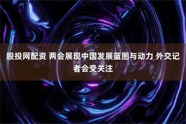 股投网配资 两会展现中国发展蓝图与动力 外交记者会受关注