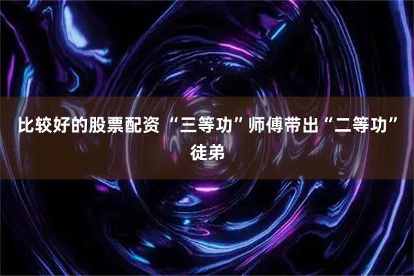 比较好的股票配资 “三等功”师傅带出“二等功”徒弟