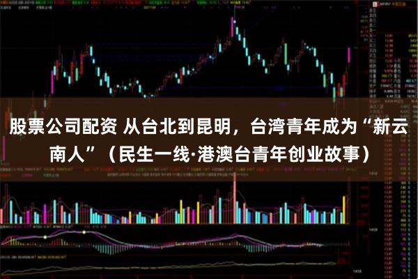 股票公司配资 从台北到昆明，台湾青年成为“新云南人”（民生一线·港澳台青年创业故事）