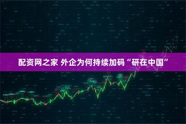 配资网之家 外企为何持续加码“研在中国”