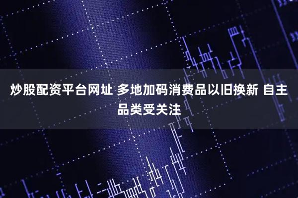 炒股配资平台网址 多地加码消费品以旧换新 自主品类受关注