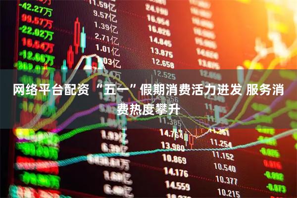 网络平台配资 “五一”假期消费活力迸发 服务消费热度攀升
