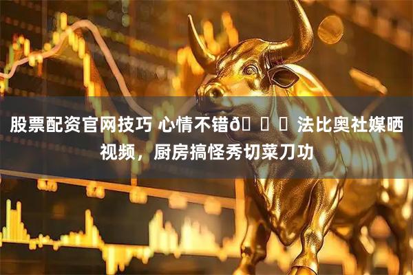 股票配资官网技巧 心情不错😎法比奥社媒晒视频，厨房搞怪秀切菜刀功
