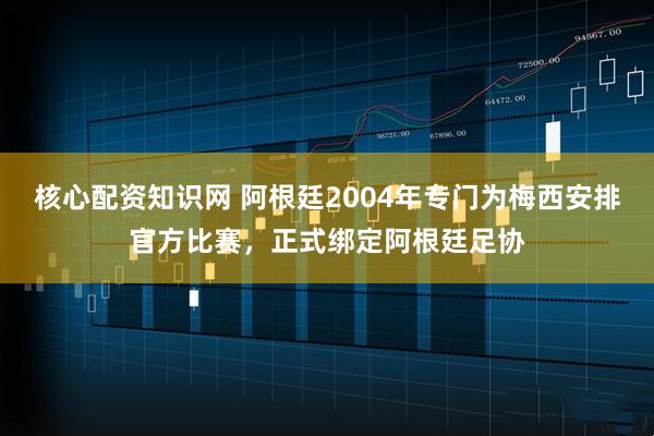 核心配资知识网 阿根廷2004年专门为梅西安排官方比赛，正式绑定阿根廷足协