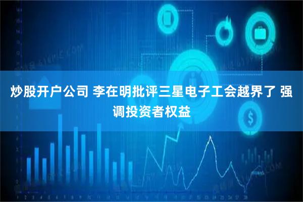 炒股开户公司 李在明批评三星电子工会越界了 强调投资者权益