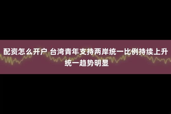 配资怎么开户 台湾青年支持两岸统一比例持续上升 统一趋势明显