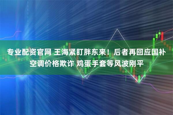专业配资官网 王海紧盯胖东来！后者再回应国补空调价格欺诈 鸡蛋手套等风波刚平
