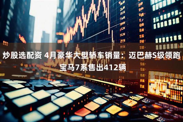 炒股选配资 4月豪华大型轿车销量：迈巴赫S级领跑 宝马7系售出412辆