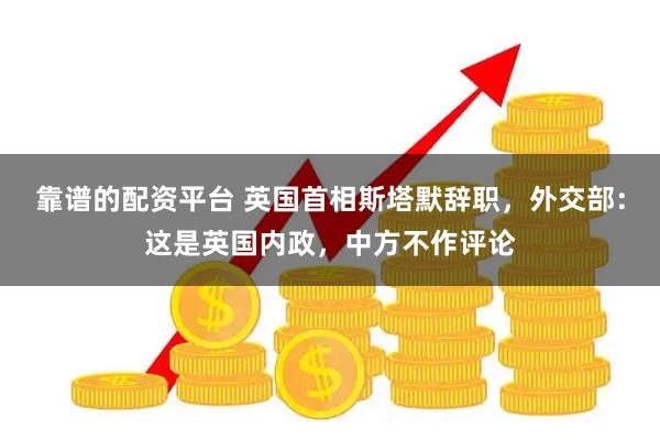 靠谱的配资平台 英国首相斯塔默辞职，外交部：这是英国内政，中方不作评论