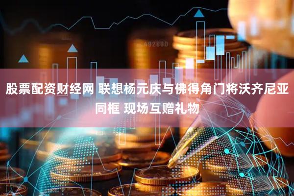 股票配资财经网 联想杨元庆与佛得角门将沃齐尼亚同框 现场互赠礼物
