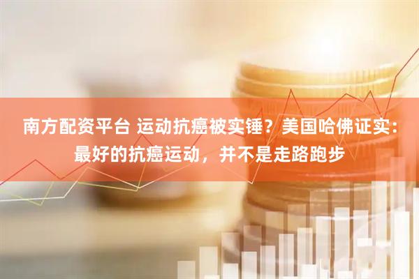 南方配资平台 运动抗癌被实锤？美国哈佛证实：最好的抗癌运动，并不是走路跑步