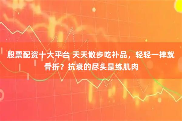 股票配资十大平台 天天散步吃补品，轻轻一摔就骨折？抗衰的尽头是练肌肉